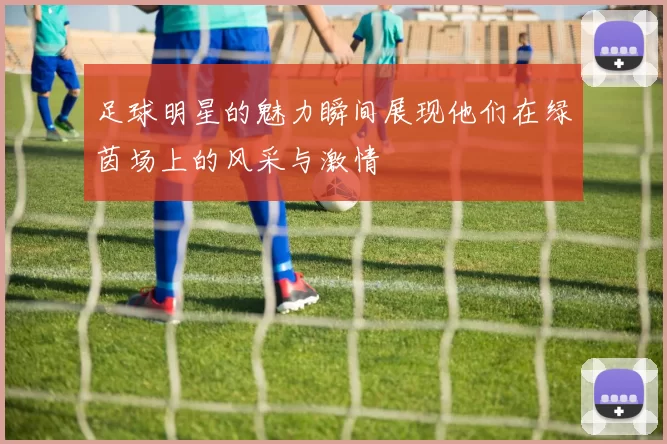 足球明星的魅力瞬间展现他们在绿茵场上的风采与激情