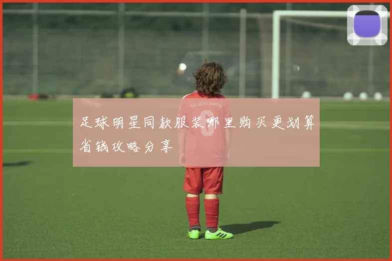足球明星同款服装哪里购买更划算省钱攻略分享
