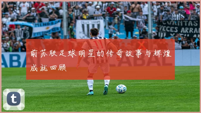 前苏联足球明星的传奇故事与辉煌成就回顾